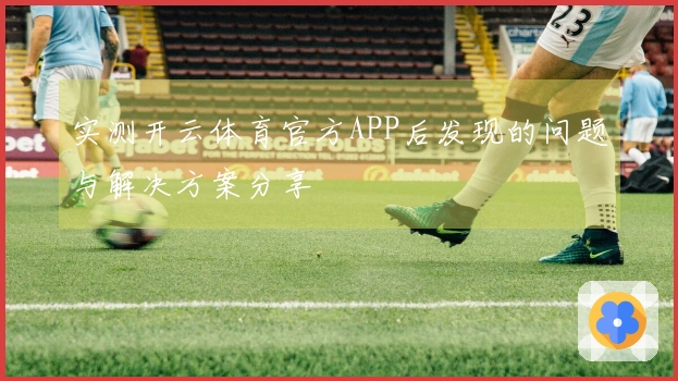 实测开云体育官方APP后发现的问题与解决方案分享