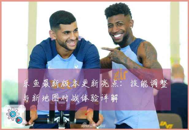 乐鱼最新版本更新亮点：技能调整与新地图对战体验详解