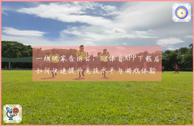 一线玩家告诉你，ng体育APP下载后如何快速提升竞技水平与游戏体验