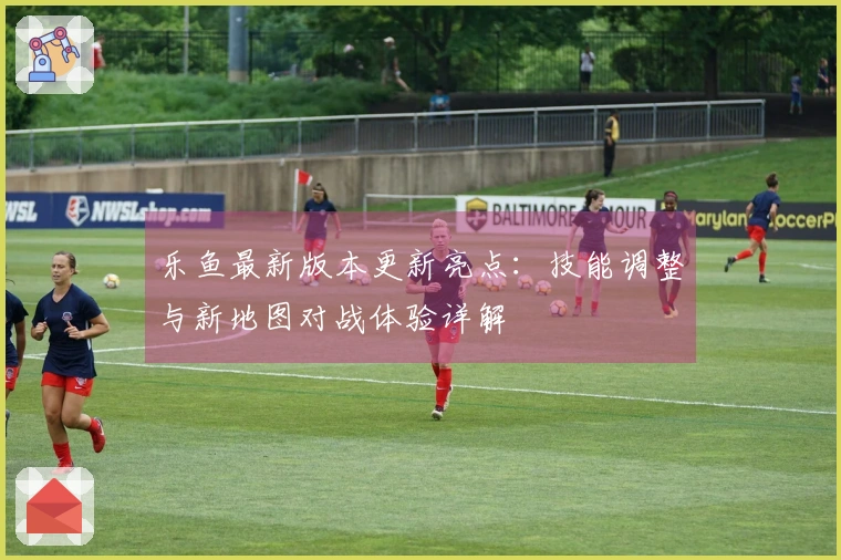 乐鱼最新版本更新亮点：技能调整与新地图对战体验详解