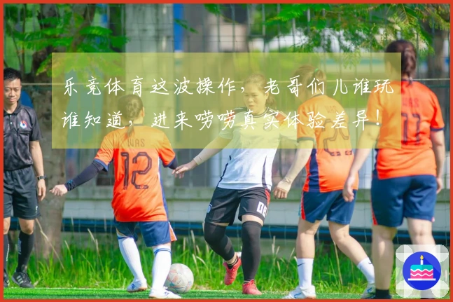 乐竞体育这波操作，老哥们儿谁玩谁知道，进来唠唠真实体验差异！