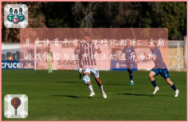 乐竞体育平台入口对比测评：全新游戏体验与经典玩法的差异分析