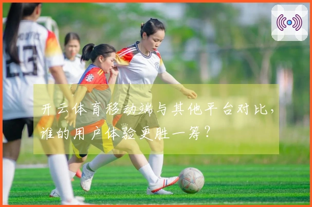 开云体育移动端与其他平台对比，谁的用户体验更胜一筹？