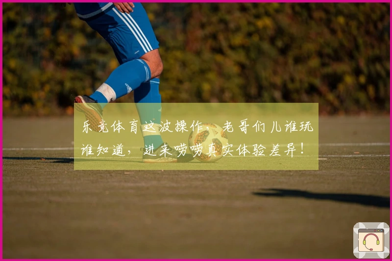 乐竞体育这波操作，老哥们儿谁玩谁知道，进来唠唠真实体验差异！