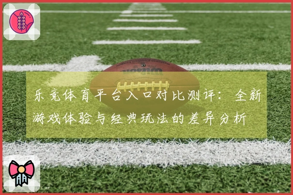 乐竞体育平台入口对比测评：全新游戏体验与经典玩法的差异分析