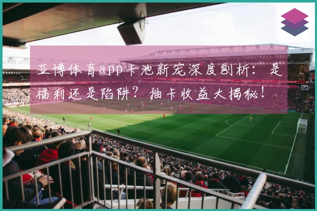 亚博体育app卡池新宠深度刨析：是福利还是陷阱？抽卡收益大揭秘！
