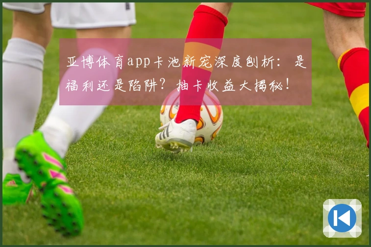亚博体育app卡池新宠深度刨析：是福利还是陷阱？抽卡收益大揭秘！